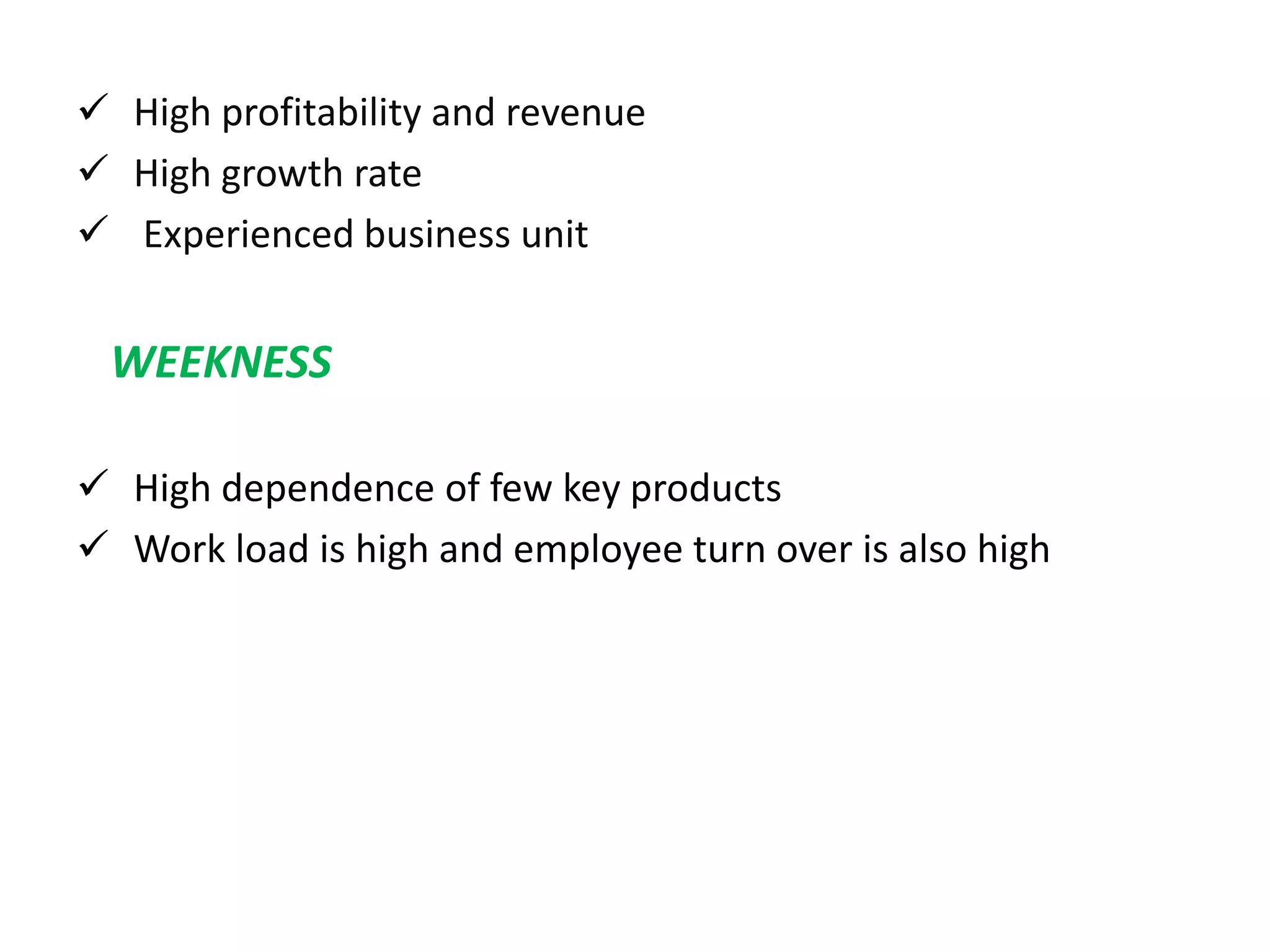  High profitability and revenue
 High growth rate
 Experienced business unit
WEEKNESS
 High dependence of few key products
 Work load is high and employee turn over is also high
 