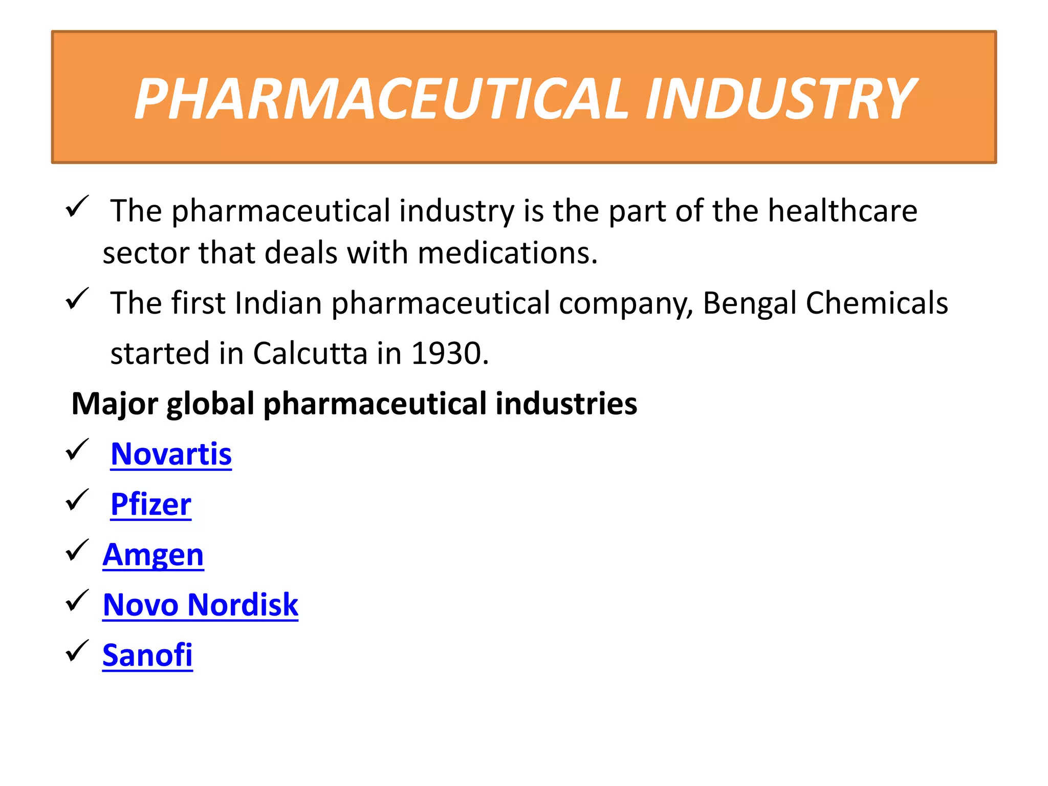 PHARMACEUTICAL INDUSTRY
 The pharmaceutical industry is the part of the healthcare
sector that deals with medications.
 The first Indian pharmaceutical company, Bengal Chemicals
started in Calcutta in 1930.
Major global pharmaceutical industries
 Novartis
 Pfizer
 Amgen
 Novo Nordisk
 Sanofi
 
