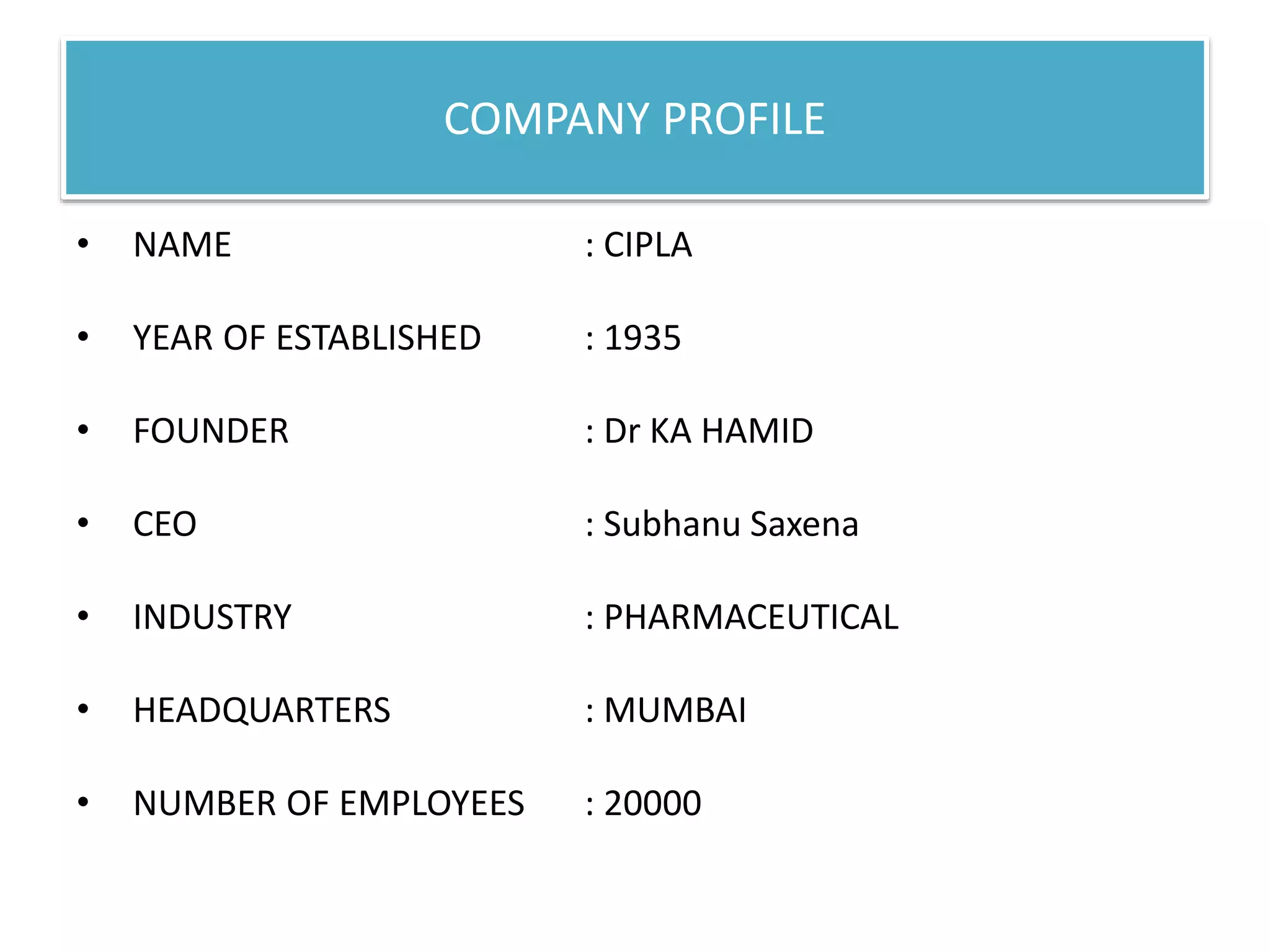 COMPANY PROFILE
• NAME : CIPLA
• YEAR OF ESTABLISHED : 1935
• FOUNDER : Dr KA HAMID
• CEO : Subhanu Saxena
• INDUSTRY : PHARMACEUTICAL
• HEADQUARTERS : MUMBAI
• NUMBER OF EMPLOYEES : 20000
 