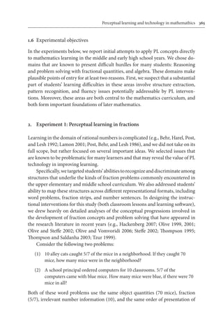 Perceptual learning and technology in mathemathics	 365
1.6	 Experimental objectives
In the experiments below, we report initial attempts to apply PL concepts directly
to mathematics learning in the middle and early high school years. We chose do-
mains that are known to present difficult hurdles for many students: Reasoning
and problem solving with fractional quantities, and algebra. These domains make
plausible points of entry for at least two reasons. First, we suspect that a substantial
part of students’ learning difficulties in these areas involve structure extraction,
pattern recognition, and fluency issues potentially addressable by PL interven-
tions. Moreover, these areas are both central to the mathematics curriculum, and
both form important foundations of later mathematics.
2.	 Experiment 1: Perceptual learning in fractions
Learning in the domain of rational numbers is complicated (e.g., Behr, Harel, Post,
and Lesh 1992; Lamon 2001; Post, Behr, and Lesh 1986), and we did not take on its
full scope, but rather focused on several important ideas. We selected issues that
are known to be problematic for many learners and that may reveal the value of PL
technology in improving learning.
Specifically,wetargetedstudents’abilitiestorecognizeanddiscriminateamong
structures that underlie the kinds of fraction problems commonly encountered in
the upper elementary and middle school curriculum. We also addressed students’
ability to map these structures across different representational formats, including
word problems, fraction strips, and number sentences. In designing the instruc-
tional interventions for this study (both classroom lessons and learning software),
we drew heavily on detailed analyses of the conceptual progressions involved in
the development of fraction concepts and problem solving that have appeared in
the research literature in recent years (e.g., Hackenberg 2007; Olive 1999, 2001;
Olive and Steffe 2002; Olive and Vomvoridi 2006; Steffe 2002; Thompson 1995;
Thompson and Saldanha 2003; Tzur 1999).
Consider the following two problems:
	 (1)	 10 alley cats caught 5/7 of the mice in a neighborhood. If they caught 70
mice, how many mice were in the neighborhood?
	 (2)	 A school principal ordered computers for 10 classrooms. 5/7 of the
computers came with blue mice. How many mice were blue, if there were 70
mice in all?
Both of these word problems use the same object quantities (70 mice), fraction
(5/7), irrelevant number information (10), and the same order of presentation of
 
