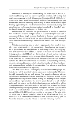 Perceptual learning and technology in mathemathics	 367
In research on memory and motor learning, the related issue of blocked vs.
randomized learning trials has received significant attention, with findings that
might seem surprising in the K-12 classroom. Schmidt and Bjork (1992), for in-
stance, argue from a review of a number of training studies that mixing item types
to be learned produces better long-term learning, as well as better ability to apply
learning appropriately in a variety of circumstances. Paradoxically, mixing may
actually depress performance levels during (and immediately at the end of) train-
ing, but it leads to better performance in the long run.
In this context, we considered the specific question of whether to introduce
first unit fraction examples and problems (i.e., those involving fractions with a
numerator of 1) as a simple case and then build to the more complex cases of
non-unit fractions. Alternatively, unit and non-unit fractions could be introduced
at the same time, so students might notice relations between them from the begin-
ning.
With these contrasting ideas in mind — a progression from simple to com-
plex versus mixed complexity and task variability throughout the learning peri-
od — we developed two different forms of the learning software. For one group,
unit fractions were introduced first, in a series of classroom lessons and then in
training sessions with PLM software that involved only unit fraction problems.
Subsequently, the students in this group participated in another round of class-
room instruction that introduced non-unit fractions and then worked with PLM
software that intermixed unit and non-unit fractions. In a contrasting condition,
students participated in classroom instruction that introduced both unit and non-
unit fractions and then worked with a version of the PLM software in which both
types were intermixed from the beginning.
This study also included a control group that, like the two PLM groups, par-
ticipated in a full 16-lesson instructional sequence on fractions and problem solv-
ing with fractions but did not work with the PLM technology. Both the software
and classroom lessons were designed with an explicit focus on structural aspects
of problems involving fractions and on relating and mapping fraction concepts
across different representations. The control group allowed us to ask whether
deliberately introducing and developing fraction concepts and problem solving
strategies from a structural point of view in teacher-led instruction is (a) effective
at all in promoting learning and problem solving with fractions, (b) sufficient in
itself, or (c) able to be further complemented by additional PLM training. Com-
paring PLM and No-PLM conditions provided an assessment of the value of the
PL intervention. A pre-test, immediate post-test, and delayed post-test design al-
lowed us to us to compare these conditions in both immediate learning gains (at
the end of instruction) and also in terms of durability of learning over time.
 