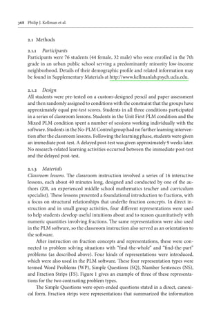 368	 Philip J. Kellman et al.
2.1	 Methods
2.1.1	 Participants
Participants were 76 students (44 female, 32 male) who were enrolled in the 7th
grade in an urban public school serving a predominantly minority low-income
neighborhood. Details of their demographic profile and related information may
be found in Supplementary Materials at http://www.kellmanlab.psych.ucla.edu.
2.1.2	 Design
All students were pre-tested on a custom-designed pencil and paper assessment
and then randomly assigned to conditions with the constraint that the groups have
approximately equal pre-test scores. Students in all three conditions participated
in a series of classroom lessons. Students in the Unit First PLM condition and the
Mixed PLM condition spent a number of sessions working individually with the
software. Students in the No-PLM Control group had no further learning interven-
tion after the classroom lessons. Following the learning phase, students were given
an immediate post-test. A delayed post-test was given approximately 9 weeks later.
No research-related learning activities occurred between the immediate post-test
and the delayed post-test.
2.1.3	 Materials
Classroom lessons. The classroom instruction involved a series of 16 interactive
lessons, each about 40 minutes long, designed and conducted by one of the au-
thors (ZR, an experienced middle school mathematics teacher and curriculum
specialist). These lessons presented a foundational introduction to fractions, with
a focus on structural relationships that underlie fraction concepts. In direct in-
struction and in small group activities, four different representations were used
to help students develop useful intuitions about and to reason quantitatively with
numeric quantities involving fractions. The same representations were also used
in the PLM software, so the classroom instruction also served as an orientation to
the software.
After instruction on fraction concepts and representations, these were con-
nected to problem solving situations with “find-the-whole” and “find-the-part”
problems (as described above). Four kinds of representations were introduced,
which were also used in the PLM software. These four representation types were
termed Word Problems (WP), Simple Questions (SQ), Number Sentences (NS),
and Fraction Strips (FS). Figure 1 gives an example of three of these representa-
tions for the two contrasting problem types.
The Simple Questions were open-ended questions stated in a direct, canoni-
cal form. Fraction strips were representations that summarized the information
 