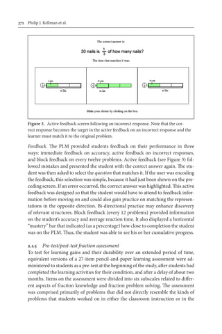 372	 Philip J. Kellman et al.
Feedback. The PLM provided students feedback on their performance in three
ways: immediate feedback on accuracy, active feedback on incorrect responses,
and block feedback on every twelve problems. Active feedback (see Figure 3) fol-
lowed mistakes and presented the student with the correct answer again. The stu-
dent was then asked to select the question that matches it. If the user was encoding
the feedback, this selection was simple, because it had just been shown on the pre-
ceding screen. If an error occurred, the correct answer was highlighted. This active
feedback was designed so that the student would have to attend to feedback infor-
mation before moving on and could also gain practice on matching the represen-
tations in the opposite direction. Bi-directional practice may enhance discovery
of relevant structures. Block feedback (every 12 problems) provided information
on the student’s accuracy and average reaction time. It also displayed a horizontal
“mastery” bar that indicated (as a percentage) how close to completion the student
was on the PLM. Thus, the student was able to see his or her cumulative progress.
2.1.5	 Pre-test/post-test fraction assessment
To test for learning gains and their durability over an extended period of time,
equivalent versions of a 27-item pencil-and-paper learning assessment were ad-
ministered to students as a pre-test at the beginning of the study, after students had
completed the learning activities for their condition, and after a delay of about two
months. Items on the assessment were divided into six subscales related to differ-
ent aspects of fraction knowledge and fraction problem solving. The assessment
was comprised primarily of problems that did not directly resemble the kinds of
problems that students worked on in either the classroom instruction or in the
Figure 3.  Active feedback screen following an incorrect response. Note that the cor-
rect response becomes the target in the active feedback on an incorrect response and the
learner must match it to the original problem.
 