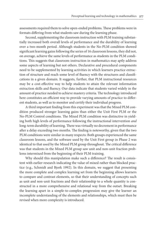 Perceptual learning and technology in mathemathics	 377
assessments required them to solve open-ended problems. These problems were in
formats differing from what students saw during the learning phase.
Second, supplementing the classroom instruction with PLM training substan-
tially increased both overall levels of performance and the durability of learning
over a two-month period. Although students in the No-PLM condition showed
significant learning gains following the series of 16 classroom lessons, they did not,
on average, achieve the same levels of performance as students in the PLM condi-
tions. This suggests that classroom instruction in mathematics may aptly address
some aspects of learning but not others. Declarative and procedural components
need to be supplemented by learning activities in which learners practice extrac-
tion of structure and reach some level of fluency with the structures and classifi-
cations in a given domain. It suggests, further, that PLM instructional resources
may be a cost-effective way to help students to attain the relevant information
extraction skills and fluency. Our data indicate that students varied widely in the
amount of practice needed to achieve mastery criteria. The technology introduced
here constitutes an efficient way to provide varying amounts of practice to differ-
ent students, as well as to monitor and certify their individual progress.
A third important finding from this experiment was that the Mixed PLM con-
dition produced stronger learning gains than either the Unit First PLM or the
No-PLM Control conditions. The Mixed PLM condition was distinctive in yield-
ing both high levels of performance following the instructional intervention and
long-term durability of learning. There was virtually no decrement in performance
after a delay exceeding two months. The finding is noteworthy, given that the two
PLM conditions were similar in many respects: Both groups experienced the same
classroom lessons, and the software used by the Unit First group in Phase 2 was
identical to that used by the Mixed PLM group throughout. The critical difference
was that students in the Mixed PLM group saw unit and non-unit fraction prob-
lems intermixed from the beginning of their PLM training.
Why should this manipulation make such a difference? The result is consis-
tent with earlier research indicating the value of mixed rather than blocked prac-
tice (e.g., Schmidt and Bjork 1992). In this domain, we suggest that presenting
the more complete and complex learning set from the beginning allows learners
to compare and contrast elements, so that their understanding of concepts such
as unit and non-unit fractions and their relationship to a whole quantity is con-
structed in a more comprehensive and relational way from the outset. Breaking
the learning apart in a simple-to-complex progression may give the learner an
incomplete understanding of the elements and relationships, which must then be
revised when more complexity is introduced.
 