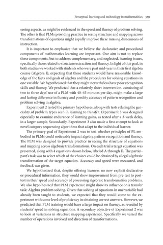 Perceptual learning and technology in mathemathics	 379
seeing aspects, as might be evidenced in the speed and fluency of problem solving.
The other is that PLMs providing practice in seeing structure and mapping across
transformations of equations might rapidly improve these missing dimensions of
instruction.
It is important to emphasize that we believe the declarative and procedural
components of mathematics learning are important. Our aim is not to replace
these components, but to address complementary, and neglected, learning issues,
specifically those related to structure extraction and fluency. In light of this goal, in
both studies we worked with students who were past mid-year in their first algebra
course (Algebra I), expecting that these students would have reasonable knowl-
edge of the facts and goals of algebra and the procedures for solving equations in
one variable. We hypothesized that they might nevertheless have poor recognition
skills and fluency. We predicted that a relatively short intervention, consisting of
two to three days’ use of a PLM with 40–45 minutes per day, might make a large
and lasting difference in fluency and possibly accuracy of pattern recognition and
problem solving in algebra.
Experiment 2 tested the primary hypotheses, along with tests relating the gen-
erality of problem types seen in learning to transfer. Experiment 3 was designed
especially to examine endurance of learning gains, as tested after a 3-week delay,
in a larger sample. Secondarily, Experiment 3 also made a first attempt to look at
novel category sequencing algorithms that adapt to the individual learner.
The primary goal of Experiment 2 was to test whether principles of PL em-
bodied in PLMs could noticeably impact algebra pattern recognition and fluency.
The PLM was designed to provide practice in seeing the structure of equations
and mapping across algebraic transformations. On each trial a target equation was
presented, along with 4 equations shown below, labeled A through D. The partici-
pant’s task was to select which of the choices could be obtained by a legal algebraic
transformation of the target equation. Accuracy and speed were measured, and
feedback was given.
We hypothesized that, despite offering learners no new explicit declarative
or procedural information, they would show improvement from pre-test to post-
test in their speed and accuracy of processing algebraic transformation problems.
We also hypothesized that PLM experience might show its influence on a transfer
task: Algebra problem solving. Given that solving of equations in one variable had
already been taught to students, we expected that they would come to the ex-
periment with some level of proficiency in obtaining correct answers. However, we
predicted that PLM training would have a large impact on fluency, as revealed by
students’ speed in solving equations. A secondary objective of Experiment 2 was
to look at variations in structure mapping experience. Specifically we varied the
number of operations involved and direction of transformations.
 