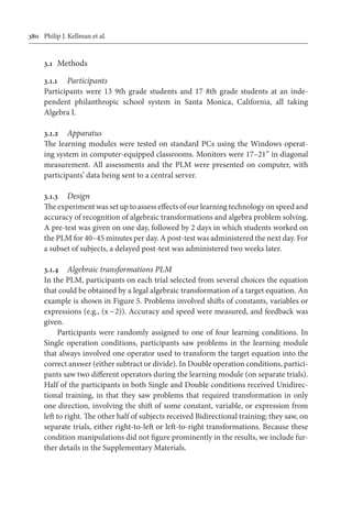 380	 Philip J. Kellman et al.
3.1	 Methods
3.1.1	 Participants
Participants were 13 9th grade students and 17 8th grade students at an inde-
pendent philanthropic school system in Santa Monica, California, all taking
Algebra I.
3.1.2	 Apparatus
The learning modules were tested on standard PCs using the Windows operat-
ing system in computer-equipped classrooms. Monitors were 17–21” in diagonal
measurement. All assessments and the PLM were presented on computer, with
participants’ data being sent to a central server.
3.1.3	 Design
The experiment was set up to assess effects of our learning technology on speed and
accuracy of recognition of algebraic transformations and algebra problem solving.
A pre-test was given on one day, followed by 2 days in which students worked on
the PLM for 40–45 minutes per day. A post-test was administered the next day. For
a subset of subjects, a delayed post-test was administered two weeks later.
3.1.4	 Algebraic transformations PLM
In the PLM, participants on each trial selected from several choices the equation
that could be obtained by a legal algebraic transformation of a target equation. An
example is shown in Figure 5. Problems involved shifts of constants, variables or
expressions (e.g., (x − 2)). Accuracy and speed were measured, and feedback was
given.
Participants were randomly assigned to one of four learning conditions. In
Single operation conditions, participants saw problems in the learning module
that always involved one operator used to transform the target equation into the
correct answer (either subtract or divide). In Double operation conditions, partici-
pants saw two different operators during the learning module (on separate trials).
Half of the participants in both Single and Double conditions received Unidirec-
tional training, in that they saw problems that required transformation in only
one direction, involving the shift of some constant, variable, or expression from
left to right. The other half of subjects received Bidirectional training; they saw, on
separate trials, either right-to-left or left-to-right transformations. Because these
condition manipulations did not figure prominently in the results, we include fur-
ther details in the Supplementary Materials.
 