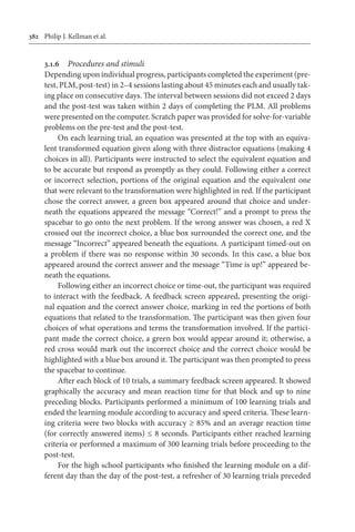 382	 Philip J. Kellman et al.
3.1.6	 Procedures and stimuli
Depending upon individual progress, participants completed the experiment (pre-
test, PLM, post-test) in 2–4 sessions lasting about 45 minutes each and usually tak-
ing place on consecutive days. The interval between sessions did not exceed 2 days
and the post-test was taken within 2 days of completing the PLM. All problems
were presented on the computer. Scratch paper was provided for solve-for-variable
problems on the pre-test and the post-test.
On each learning trial, an equation was presented at the top with an equiva-
lent transformed equation given along with three distractor equations (making 4
choices in all). Participants were instructed to select the equivalent equation and
to be accurate but respond as promptly as they could. Following either a correct
or incorrect selection, portions of the original equation and the equivalent one
that were relevant to the transformation were highlighted in red. If the participant
chose the correct answer, a green box appeared around that choice and under-
neath the equations appeared the message “Correct!” and a prompt to press the
spacebar to go onto the next problem. If the wrong answer was chosen, a red X
crossed out the incorrect choice, a blue box surrounded the correct one, and the
message “Incorrect” appeared beneath the equations. A participant timed-out on
a problem if there was no response within 30 seconds. In this case, a blue box
appeared around the correct answer and the message “Time is up!” appeared be-
neath the equations.
Following either an incorrect choice or time-out, the participant was required
to interact with the feedback. A feedback screen appeared, presenting the origi-
nal equation and the correct answer choice, marking in red the portions of both
equations that related to the transformation. The participant was then given four
choices of what operations and terms the transformation involved. If the partici-
pant made the correct choice, a green box would appear around it; otherwise, a
red cross would mark out the incorrect choice and the correct choice would be
highlighted with a blue box around it. The participant was then prompted to press
the spacebar to continue.
After each block of 10 trials, a summary feedback screen appeared. It showed
graphically the accuracy and mean reaction time for that block and up to nine
preceding blocks. Participants performed a minimum of 100 learning trials and
ended the learning module according to accuracy and speed criteria. These learn-
ing criteria were two blocks with accuracy ≥ 85% and an average reaction time
(for correctly answered items) ≤ 8 seconds. Participants either reached learning
criteria or performed a maximum of 300 learning trials before proceeding to the
post-test.
For the high school participants who finished the learning module on a dif-
ferent day than the day of the post-test, a refresher of 30 learning trials preceded
 