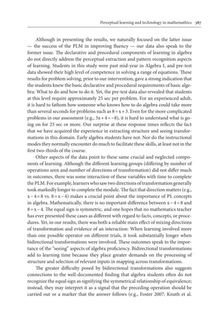 Perceptual learning and technology in mathemathics	 387
Although in presenting the results, we naturally focused on the latter issue
— the success of the PLM in improving fluency — our data also speak to the
former issue. The declarative and procedural components of learning in algebra
do not directly address the perceptual extraction and pattern recognition aspects
of learning. Students in this study were past mid-year in Algebra I, and pre-test
data showed their high level of competence in solving a range of equations. These
results for problem solving, prior to our intervention, gave a strong indication that
the students knew the basic declarative and procedural requirements of basic alge-
bra: What to do and how to do it. Yet, the pre-test data also revealed that students
at this level require approximately 25 sec per problem. For an experienced adult,
it is hard to fathom how someone who knows how to do algebra could take more
than several seconds for problems such as 8 = x + 3. Even for the more complicated
problems in our assessment (e.g., 3x + 4 = −8), it is hard to understand what is go-
ing on for 25 sec or more. Our surprise at these response times reflects the fact
that we have acquired the experience in extracting structure and seeing transfor-
mations in this domain. Early algebra students have not. Nor do the instructional
modes they normally encounter do much to facilitate these skills, at least not in the
first two-thirds of the course.
Other aspects of the data point to these same crucial and neglected compo-
nents of learning. Although the different learning groups (differing by number of
operations seen and number of directions of transformation) did not differ much
in outcomes, there was some interaction of these variables with time to complete
thePLM.Forexample,learnerswhosawtwodirectionsoftransformationgenerally
took markedly longer to complete the module. The fact that direction matters (e.g.,
x − 4 = 8 vs. 8 = x − 4) makes a crucial point about the importance of PL concepts
in algebra. Mathematically, there is no important difference between x − 4 = 8 and
8 = x − 4. The equal sign is symmetric, and one hopes that no mathematics teacher
has ever presented these cases as different with regard to facts, concepts, or proce-
dures. Yet, in our results, there was both a reliable main effect of mixing directions
of transformation and evidence of an interaction: When learning involved more
than one possible operator on different trials, it took substantially longer when
bidirectional transformations were involved. These outcomes speak to the impor-
tance of the “seeing” aspects of algebra proficiency. Bidirectional transformations
add to learning time because they place greater demands on the processing of
structure and selection of relevant inputs in mapping across transformations.
The greater difficulty posed by bidirectional transformations also suggests
connections to the well-documented finding that algebra students often do not
recognize the equal sign as signifying the symmetrical relationship of equivalence;
instead, they may interpret it as a signal that the preceding operation should be
carried out or a marker that the answer follows (e.g., Foster 2007; Knuth et al.
 