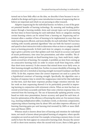 Perceptual learning and technology in mathemathics	 389
turned out to have little effect on the data, we describe it here because it was in-
cluded in the design and it gives some introduction to issues of sequencing that we
believe are important and which we are pursuing in other research.
Adaptive sequencing for the individual learner, we believe, is one of the great-
est potential benefits of learning technology. By assessing and tracking perfor-
mance through a learning module, items and concept types can be presented at
the best times to boost learning for each individual. Items or categories meeting
certain learning criteria can be retired from a learning set. Sequencing and re-
tirement allow a number of laws of learning to be implemented in ways that can
make learning more efficient, and more durable, for each individual. We have been
working with recently patented algorithms3 that use both the learner’s accuracy
and speed in short interactive trials to determine when an item or category should
recur as learning proceeds. In brief, each item (or category, in category sequenc-
ing) is given a priority score that updates each trial, based on accuracy and speed
of recent performance, time since last presentation, and other variables. The al-
gorithm, tested previously on fixed learning items (e.g., basic math facts), imple-
ments several laws of learning. For example, it prohibits an item from coming up
on consecutive learning trials (in order to ensure recall from long-term, rather
than short-term memory). It also ensures that missed items recur fairly soon, as
their learning strength was likely low. Further, to ensure durability of learning, the
retention interval is stretched as learning strength increased (Landauer and Bjork
1978). To do this, response times (for correct responses) are used as a proxy for
a hypothetical construct of learning strength. Specifically, the algorithm uses a
function of response time to stretch the reappearance interval for that individual
on that item, such that faster responses produce longer retention intervals. Ear-
lier work on item sequencing showed it to be particularly powerful in improv-
ing learning in conjunction with retirement criteria. When an item has been an-
swered several times accurately and faster than some criterion response time, it is
removed from the learning set. The use of dynamically updating priority scores,
based on trials since presentation, learner accuracy and speed for each item, al-
lows for optimization of the efficiency of learning the entire set. For memory items
(e.g., learning multiplication tables, vocabulary words, or electronic components),
sequencing reduces learning time by about 50% and often improves efficiency of
learning (learning gains per unit learning trial invested) by 200% or more (Kell-
man and Massey 2005).
Whereas much is known about laws of learning and retention for individual
items, not much is known about perceptual learning of categories, where specific
exemplars are novel on each trial. For example, in learning a memory item, it is not
useful to have the item appear on consecutive learning trials. Because the answer
is still in short-term memory when the second trial occurs, there is little gain in
 