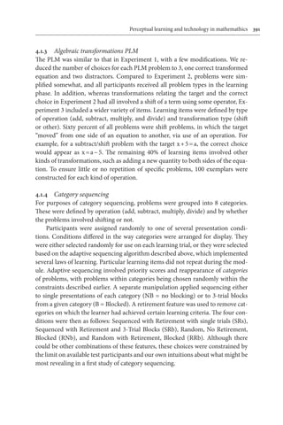 Perceptual learning and technology in mathemathics	 391
4.1.3	 Algebraic transformations PLM
The PLM was similar to that in Experiment 1, with a few modifications. We re-
duced the number of choices for each PLM problem to 3, one correct transformed
equation and two distractors. Compared to Experiment 2, problems were sim-
plified somewhat, and all participants received all problem types in the learning
phase. In addition, whereas transformations relating the target and the correct
choice in Experiment 2 had all involved a shift of a term using some operator, Ex-
periment 3 included a wider variety of items. Learning items were defined by type
of operation (add, subtract, multiply, and divide) and transformation type (shift
or other). Sixty percent of all problems were shift problems, in which the target
“moved” from one side of an equation to another, via use of an operation. For
example, for a subtract/shift problem with the target x + 5 = a, the correct choice
would appear as x = a − 5. The remaining 40% of learning items involved other
kinds of transformations, such as adding a new quantity to both sides of the equa-
tion. To ensure little or no repetition of specific problems, 100 exemplars were
constructed for each kind of operation.
4.1.4	 Category sequencing
For purposes of category sequencing, problems were grouped into 8 categories.
These were defined by operation (add, subtract, multiply, divide) and by whether
the problems involved shifting or not.
Participants were assigned randomly to one of several presentation condi-
tions. Conditions differed in the way categories were arranged for display. They
were either selected randomly for use on each learning trial, or they were selected
based on the adaptive sequencing algorithm described above, which implemented
several laws of learning. Particular learning items did not repeat during the mod-
ule. Adaptive sequencing involved priority scores and reappearance of categories
of problems, with problems within categories being chosen randomly within the
constraints described earlier. A separate manipulation applied sequencing either
to single presentations of each category (NB = no blocking) or to 3-trial blocks
from a given category (B = Blocked). A retirement feature was used to remove cat-
egories on which the learner had achieved certain learning criteria. The four con-
ditions were then as follows: Sequenced with Retirement with single trials (SRs),
Sequenced with Retirement and 3-Trial Blocks (SRb), Random, No Retirement,
Blocked (RNb), and Random with Retirement, Blocked (RRb). Although there
could be other combinations of these features, these choices were constrained by
the limit on available test participants and our own intuitions about what might be
most revealing in a first study of category sequencing.
 