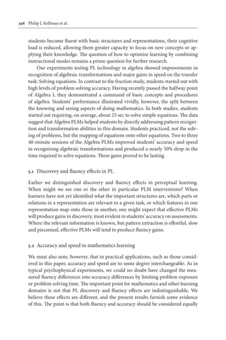 398	 Philip J. Kellman et al.
students become fluent with basic structures and representations, their cognitive
load is reduced, allowing them greater capacity to focus on new concepts or ap-
plying their knowledge. The question of how to optimize learning by combining
instructional modes remains a prime question for further research.
Our experiments testing PL technology in algebra showed improvements in
recognition of algebraic transformations and major gains in speed on the transfer
task: Solving equations. In contrast to the fraction study, students started out with
high levels of problem solving accuracy. Having recently passed the halfway point
of Algebra I, they demonstrated a command of basic concepts and procedures
of algebra. Students’ performance illustrated vividly, however, the split between
the knowing and seeing aspects of doing mathematics: In both studies, students
started out requiring, on average, about 25 sec to solve simple equations. The data
suggest that Algebra PLMs helped students by directly addressing pattern recogni-
tion and transformation abilities in this domain. Students practiced, not the solv-
ing of problems, but the mapping of equations onto other equations. Two to three
40-minute sessions of the Algebra PLMs improved students’ accuracy and speed
in recognizing algebraic transformations and produced a nearly 50% drop in the
time required to solve equations. These gains proved to be lasting.
5.1	 Discovery and fluency effects in PL
Earlier we distinguished discovery and fluency effects in perceptual learning.
When might we see one or the other in particular PLM interventions? When
learners have not yet identified what the important structures are, which parts or
relations in a representation are relevant to a given task, or which features in one
representation map onto those in another, one might expect that effective PLMs
will produce gains in discovery, most evident in students’ accuracy on assessments.
Where the relevant information is known, but pattern extraction is effortful, slow
and piecemeal, effective PLMs will tend to produce fluency gains.
5.2	 Accuracy and speed in mathematics learning
We must also note, however, that in practical applications, such as those consid-
ered in this paper, accuracy and speed are to some degree interchangeable. As in
typical psychophysical experiments, we could no doubt have changed the mea-
sured fluency differences into accuracy differences by limiting problem exposure
or problem solving time. The important point for mathematics and other learning
domains is not that PL discovery and fluency effects are indistinguishable. We
believe these effects are different, and the present results furnish some evidence
of this. The point is that both fluency and accuracy should be considered equally
 