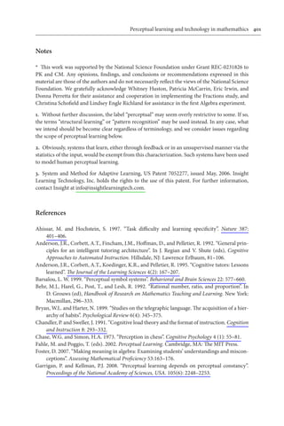 Perceptual learning and technology in mathemathics	 401
Notes
*  This work was supported by the National Science Foundation under Grant REC-0231826 to
PK and CM. Any opinions, findings, and conclusions or recommendations expressed in this
material are those of the authors and do not necessarily reflect the views of the National Science
Foundation. We gratefully acknowledge Whitney Huston, Patricia McCarrin, Eric Irwin, and
Donna Perretta for their assistance and cooperation in implementing the Fractions study, and
Christina Schofield and Lindsey Engle Richland for assistance in the first Algebra experiment.
1.  Without further discussion, the label “perceptual” may seem overly restrictive to some. If so,
the terms “structural learning” or “pattern recognition” may be used instead. In any case, what
we intend should be become clear regardless of terminology, and we consider issues regarding
the scope of perceptual learning below.
2.  Obviously, systems that learn, either through feedback or in an unsupervised manner via the
statistics of the input, would be exempt from this characterization. Such systems have been used
to model human perceptual learning.
3.  System and Method for Adaptive Learning, US Patent 7052277, issued May, 2006. Insight
Learning Technology, Inc. holds the rights to the use of this patent. For further information,
contact Insight at info@insightlearningtech.com.
References
Ahissar, M. and Hochstein, S. 1997. “Task difficulty and learning specificity”. Nature 387:
401–406.
Anderson, J.R., Corbett, A.T., Fincham, J.M., Hoffman, D., and Pelletier, R. 1992. “General prin-
ciples for an intelligent tutoring architecture”. In J. Regian and V. Shute (eds), Cognitive
Approaches to Automated Instruction. Hillsdale, NJ: Lawrence Erlbaum, 81–106.
Anderson, J.R., Corbett, A.T., Koedinger, K.R., and Pelletier, R. 1995. “Cognitive tutors: Lessons
learned”. The Journal of the Learning Sciences 4(2): 167–207.
Barsalou, L. W. 1999. “Perceptual symbol systems”. Behavioral and Brain Sciences 22: 577–660.
Behr, M.J., Harel, G., Post, T., and Lesh, R. 1992. “Rational number, ratio, and proportion”. In
D. Grouws (ed), Handbook of Research on Mathematics Teaching and Learning. New York:
Macmillan, 296–333.
Bryan, W.L. and Harter, N. 1899. “Studies on the telegraphic language. The acquisition of a hier-
archy of habits”. Psychological Review 6(4): 345–375.
Chandler, P. and Sweller, J. 1991. “Cognitive load theory and the format of instruction. Cognition
and Instruction 8: 293–332.
Chase, W.G. and Simon, H.A. 1973. “Perception in chess”. Cognitive Psychology 4 (1): 55–81.
Fahle, M. and Poggio, T. (eds). 2002. Perceptual Learning. Cambridge, MA: The MIT Press.
Foster, D. 2007. “Making meaning in algebra: Examining students’ understandings and miscon-
ceptions”. Assessing Mathematical Proficiency 53:163–176.
Garrigan, P. and Kellman, P.J. 2008. “Perceptual learning depends on perceptual constancy”.
Proceedings of the National Academy of Sciences, USA. 105(6): 2248–2253.
 