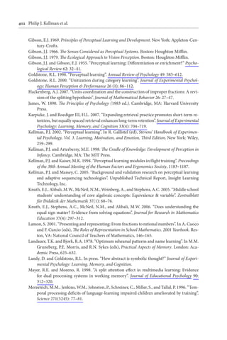 402	 Philip J. Kellman et al.
Gibson, E.J. 1969. Principles of Perceptual Learning and Development. New York: Appleton-Cen-
tury-Crofts.
Gibson, J.J. 1966. The Senses Considered as Perceptual Systems. Boston: Houghton Mifflin.
Gibson, J.J. 1979. The Ecological Approach to Vision Perception. Boston: Houghton Mifflin.
Gibson, J.J. and Gibson, E.J. 1955. “Perceptual learning: Differentiation or enrichment?” Psycho-
logical Review 62: 32–41.
Goldstone, R.L. 1998. “Perceptual learning”. Annual Review of Psychology 49: 585–612.
Goldstone, R.L. 2000. “Unitization during category learning”. Journal of Experimental Psychol-
ogy: Human Perception & Performance 26 (1): 86–112.
Hackenberg, A.J. 2007. “Units coordination and the construction of improper fractions: A revi-
sion of the splitting hypothesis”. Journal of Mathematical Behavior 26: 27–47.
James, W. 1890. The Principles of Psychology (1983 ed.). Cambridge, MA: Harvard University
Press.
Karpicke, J. and Roediger III, H.L. 2007. “Expanding retrieval practice promotes short-term re-
tention, but equally spaced retrieval enhances long-term retention”. Journal of Experimental
Psychology: Learning, Memory, and Cognition 33(4): 704–719.
Kellman, P.J. 2002. “Perceptual learning”. In R. Gallistel (ed), Stevens’ Handbook of Experimen-
tal Psychology, Vol. 3. Learning, Motivation, and Emotion, Third Edition. New York: Wiley,
259–299.
Kellman, P.J. and Arterberry, M.E. 1998. The Cradle of Knowledge: Development of Perception in
Infancy. Cambridge, MA: The MIT Press.
Kellman, P.J. and Kaiser, M.K. 1994. “Perceptual learning modules in flight training”. Proceedings
of the 38th Annual Meeting of the Human Factors and Ergonomics Society, 1183–1187.
Kellman, P.J. and Massey, C. 2005. “Background and validation research on perceptual learning
and adaptive sequencing technologies”. Unpublished Technical Report, Insight Learning
Technology, Inc.
Knuth, E.J., Alibali, M.W., McNeil, N.M., Weinberg, A., and Stephens, A.C. 2005. “Middle school
students’ understanding of core algebraic concepts: Equivalence & variable”. Zentralblatt
für Didaktik der Mathematik 37(1): 68–76.
Knuth, E.J., Stephens, A.C., McNeil, N.M., and Alibali, M.W. 2006. “Does understanding the
equal sign matter? Evidence from solving equations”. Journal for Research in Mathematics
Education 37(4): 297–312.
Lamon, S. 2001. “Presenting and representing: From fractions to rational numbers”. In A. Cuoco
and F. Curcio (eds), The Roles of Representation in School Mathematics. 2001 Yearbook. Res-
ton, VA: National Council of Teachers of Mathematics, 146–165.
Landauer, T.K. and Bjork, R.A. 1978. “Optimum rehearsal patterns and name learning”. In M.M.
Gruneberg, P.E. Morris, and R.N. Sykes (eds), Practical Aspects of Memory. London: Aca-
demic Press, 625–632.
Landy, D. and Goldstone, R.L. In press. “How abstract is symbolic thought?” Journal of Experi-
mental Psychology: Learning, Memory, and Cognition.
Mayer, R.E. and Moreno, R. 1998. “A split attention effect in multimedia learning: Evidence
for dual processing systems in working memory”. Journal of Educational Psychology 90:
312–320.
Merzenich, M.M., Jenkins, W.M., Johnston, P., Schreiner, C., Miller, S., and Tallal, P. 1996. “Tem-
poral processing deficits of language-learning impaired children ameliorated by training”.
Science 271(5245): 77–81.
 