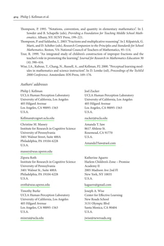 404	 Philip J. Kellman et al.
Thompson, P. 1995. “Notations, convention, and quantity in elementary mathematics”. In J.
Sowder and B. Schapelle (eds), Providing a Foundation for Teaching Middle School Math-
ematics. Albany, NY: SUNY Press, 199–221.
Thompson, P. and Saldanha, L. 2003.“Fractions and multiplicative reasoning”. In J. Kilpatrick, G.
Marti, and D. Schifter (eds), Research Companion to the Principles and Standards for School
Mathematics. Reston, VA: National Council of Teachers of Mathematics, 95–114.
Tzur, R. 1999. “An integrated study of children’s construction of improper fractions and the
teacher’s role in promoting the learning”. Journal for Research in Mathematics Education 30
(4): 390–416.
Wise, J.A., Kubose, T., Chang, N., Russell, A., and Kellman, P.J. 2000. “Perceptual learning mod-
ules in mathematics and science instruction”. In D. Lemke (ed), Proceedings of the TechEd
2000 Conference. Amsterdam: IOS Press, 169–176.
Authors’ addresses
Philip J. Kellman
UCLA Human Perception Laboratory
University of California, Los Angeles
405 Hilgard Avenue
Los Angeles, CA 90095-1563
U.S.A.
Kellman@cognet.ucla.edu
Christine M. Massey
Institute for Research in Cognitive Science
University of Pennsylvania
3401 Walnut Street, Suite 400A
Philadelphia, PA 19104-6228
U.S.A.
massey@seas.upenn.edu
Zipora Roth
Institute for Research in Cognitive Science
University of Pennsylvania
3401 Walnut St., Suite 400A
Philadelphia, PA 19104-6228
U.S.A.
zroth@seas.upenn.edu
Timothy Burke
UCLA Human Perception Laboratory
University of California, Los Angeles
405 Hilgard Avenue
Los Angeles, CA 90095-1563
U.S.A.
mizerai@ucla.edu
Joel Zucker
UCLA Human Perception Laboratory
University of California, Los Angeles
405 Hilgard Avenue
Los Angeles, CA 90095-1563
U.S.A.
zuckerj@ucla.edu
Amanda T. Saw
8617 Abilene St.
Rosemead, CA 91770
U.S.A.
AmandaTSaw@aol.com
Katherine Aguero
Harlem Children’s Zone – Promise
Academy II
2005 Madison Ave 2nd Fl
New York, NY 10035
U.S.A.
kaguero@gmail.com
Joseph A. Wise
Center for Effective Learning
New Roads School
3131 Olympic Blvd
Santa Monica, CA 90404
U.S.A.
jwise@newroads.org
 