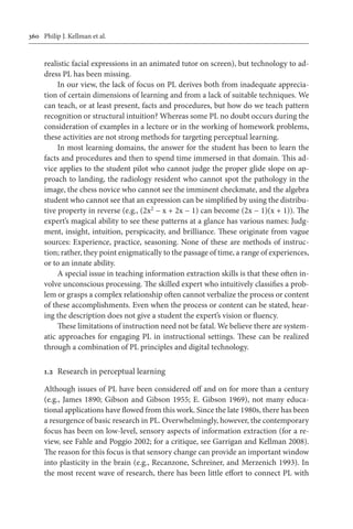 360	 Philip J. Kellman et al.
realistic facial expressions in an animated tutor on screen), but technology to ad-
dress PL has been missing.
In our view, the lack of focus on PL derives both from inadequate apprecia-
tion of certain dimensions of learning and from a lack of suitable techniques. We
can teach, or at least present, facts and procedures, but how do we teach pattern
recognition or structural intuition? Whereas some PL no doubt occurs during the
consideration of examples in a lecture or in the working of homework problems,
these activities are not strong methods for targeting perceptual learning.
In most learning domains, the answer for the student has been to learn the
facts and procedures and then to spend time immersed in that domain. This ad-
vice applies to the student pilot who cannot judge the proper glide slope on ap-
proach to landing, the radiology resident who cannot spot the pathology in the
image, the chess novice who cannot see the imminent checkmate, and the algebra
student who cannot see that an expression can be simplified by using the distribu-
tive property in reverse (e.g., (2x2 − x + 2x − 1) can become (2x − 1)(x + 1)). The
expert’s magical ability to see these patterns at a glance has various names: Judg-
ment, insight, intuition, perspicacity, and brilliance. These originate from vague
sources: Experience, practice, seasoning. None of these are methods of instruc-
tion; rather, they point enigmatically to the passage of time, a range of experiences,
or to an innate ability.
A special issue in teaching information extraction skills is that these often in-
volve unconscious processing. The skilled expert who intuitively classifies a prob-
lem or grasps a complex relationship often cannot verbalize the process or content
of these accomplishments. Even when the process or content can be stated, hear-
ing the description does not give a student the expert’s vision or fluency.
These limitations of instruction need not be fatal. We believe there are system-
atic approaches for engaging PL in instructional settings. These can be realized
through a combination of PL principles and digital technology.
1.2	 Research in perceptual learning
Although issues of PL have been considered off and on for more than a century
(e.g., James 1890; Gibson and Gibson 1955; E. Gibson 1969), not many educa-
tional applications have flowed from this work. Since the late 1980s, there has been
a resurgence of basic research in PL. Overwhelmingly, however, the contemporary
focus has been on low-level, sensory aspects of information extraction (for a re-
view, see Fahle and Poggio 2002; for a critique, see Garrigan and Kellman 2008).
The reason for this focus is that sensory change can provide an important window
into plasticity in the brain (e.g., Recanzone, Schreiner, and Merzenich 1993). In
the most recent wave of research, there has been little effort to connect PL with
 