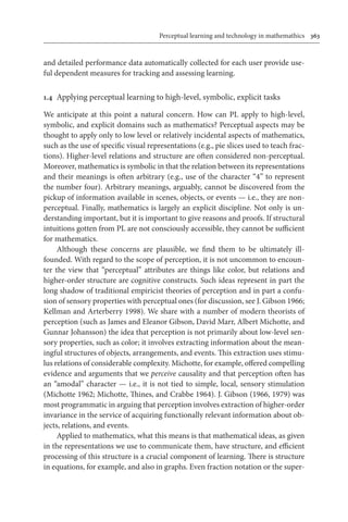 Perceptual learning and technology in mathemathics	 363
and detailed performance data automatically collected for each user provide use-
ful dependent measures for tracking and assessing learning.
1.4	 Applying perceptual learning to high-level, symbolic, explicit tasks
We anticipate at this point a natural concern. How can PL apply to high-level,
symbolic, and explicit domains such as mathematics? Perceptual aspects may be
thought to apply only to low level or relatively incidental aspects of mathematics,
such as the use of specific visual representations (e.g., pie slices used to teach frac-
tions). Higher-level relations and structure are often considered non-perceptual.
Moreover, mathematics is symbolic in that the relation between its representations
and their meanings is often arbitrary (e.g., use of the character “4” to represent
the number four). Arbitrary meanings, arguably, cannot be discovered from the
pickup of information available in scenes, objects, or events — i.e., they are non-
perceptual. Finally, mathematics is largely an explicit discipline. Not only is un-
derstanding important, but it is important to give reasons and proofs. If structural
intuitions gotten from PL are not consciously accessible, they cannot be sufficient
for mathematics.
Although these concerns are plausible, we find them to be ultimately ill-
founded. With regard to the scope of perception, it is not uncommon to encoun-
ter the view that “perceptual” attributes are things like color, but relations and
higher-order structure are cognitive constructs. Such ideas represent in part the
long shadow of traditional empiricist theories of perception and in part a confu-
sion of sensory properties with perceptual ones (for discussion, see J. Gibson 1966;
Kellman and Arterberry 1998). We share with a number of modern theorists of
perception (such as James and Eleanor Gibson, David Marr, Albert Michotte, and
Gunnar Johansson) the idea that perception is not primarily about low-level sen-
sory properties, such as color; it involves extracting information about the mean-
ingful structures of objects, arrangements, and events. This extraction uses stimu-
lus relations of considerable complexity. Michotte, for example, offered compelling
evidence and arguments that we perceive causality and that perception often has
an “amodal” character — i.e., it is not tied to simple, local, sensory stimulation
(Michotte 1962; Michotte, Thines, and Crabbe 1964). J. Gibson (1966, 1979) was
most programmatic in arguing that perception involves extraction of higher-order
invariance in the service of acquiring functionally relevant information about ob-
jects, relations, and events.
Applied to mathematics, what this means is that mathematical ideas, as given
in the representations we use to communicate them, have structure, and efficient
processing of this structure is a crucial component of learning. There is structure
in equations, for example, and also in graphs. Even fraction notation or the super-
 