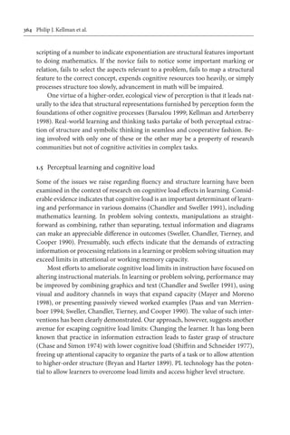 364	 Philip J. Kellman et al.
scripting of a number to indicate exponentiation are structural features important
to doing mathematics. If the novice fails to notice some important marking or
relation, fails to select the aspects relevant to a problem, fails to map a structural
feature to the correct concept, expends cognitive resources too heavily, or simply
processes structure too slowly, advancement in math will be impaired.
One virtue of a higher-order, ecological view of perception is that it leads nat-
urally to the idea that structural representations furnished by perception form the
foundations of other cognitive processes (Barsalou 1999; Kellman and Arterberry
1998). Real-world learning and thinking tasks partake of both perceptual extrac-
tion of structure and symbolic thinking in seamless and cooperative fashion. Be-
ing involved with only one of these or the other may be a property of research
communities but not of cognitive activities in complex tasks.
1.5	 Perceptual learning and cognitive load
Some of the issues we raise regarding fluency and structure learning have been
examined in the context of research on cognitive load effects in learning. Consid-
erable evidence indicates that cognitive load is an important determinant of learn-
ing and performance in various domains (Chandler and Sweller 1991), including
mathematics learning. In problem solving contexts, manipulations as straight-
forward as combining, rather than separating, textual information and diagrams
can make an appreciable difference in outcomes (Sweller, Chandler, Tierney, and
Cooper 1990). Presumably, such effects indicate that the demands of extracting
information or processing relations in a learning or problem solving situation may
exceed limits in attentional or working memory capacity.
Most efforts to ameliorate cognitive load limits in instruction have focused on
altering instructional materials. In learning or problem solving, performance may
be improved by combining graphics and text (Chandler and Sweller 1991), using
visual and auditory channels in ways that expand capacity (Mayer and Moreno
1998), or presenting passively viewed worked examples (Paas and van Merrien-
boer 1994; Sweller, Chandler, Tierney, and Cooper 1990). The value of such inter-
ventions has been clearly demonstrated. Our approach, however, suggests another
avenue for escaping cognitive load limits: Changing the learner. It has long been
known that practice in information extraction leads to faster grasp of structure
(Chase and Simon 1974) with lower cognitive load (Shiffrin and Schneider 1977),
freeing up attentional capacity to organize the parts of a task or to allow attention
to higher-order structure (Bryan and Harter 1899). PL technology has the poten-
tial to allow learners to overcome load limits and access higher level structure.
 