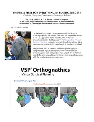 THERE’S A FIRST FOR EVERYTHING IN PLASTIC SURGERY
Continual Change and Evolvement in the Aesthetic Industry
Dr. Eric J. Stelnicki, M.D. is the ﬁrst craniofacial surgeon
to use Virtual Surgical Planning (VSP Orthognathics) in the state of Florida
for treatment of complex jaw deformities related to craniofacial disorders.
By: Elizabeth C. Fassler
Dr. Stelnicki performed jaw surgery with Virtual Surgical
Planning (VSP) for the second time near the end of December
at Joe DiMaggio Children’s Hospital. This is the ﬁrst
Craniofacial Center that has used VSP Orthognathics (Virtual
Surgical Planning) computer-generated modeling plates. It is a
more precise, anatomically based surgical simulation method.
VSP provides data in order to accurately plan surgery in a
computerized, digital atmosphere, with customized 3D
printed surgical tools and guides. Then takes both of the VSP
knowledge and surgical tools to the physical surgical operation
with the results of advanced outcomes.
 