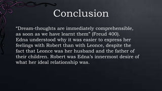 Conclusion
“Dream-thoughts are immediately comprehensible,
as soon as we have learnt them” (Freud 400).
Edna understood why it was easier to express her
feelings with Robert than with Leonce, despite the
fact that Leonce was her husband and the father of
their children. Robert was Edna’s innermost desire of
what her ideal relationship was.
 