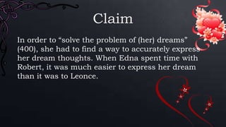 Claim
In order to “solve the problem of (her) dreams”
(400), she had to find a way to accurately express
her dream thoughts. When Edna spent time with
Robert, it was much easier to express her dream
than it was to Leonce.
 