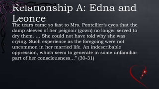 Relationship A: Edna and
LeonceThe tears came so fast to Mrs. Pontellier’s eyes that the
damp sleeves of her peignoir (gown) no longer served to
dry them. … She could not have told why she was
crying. Such experience as the foregoing were not
uncommon in her married life. An indescribable
oppression, which seem to generate in some unfamiliar
part of her consciousness…” (30-31)
 