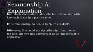 Relationship A:
Explanation❥Although she is able to describe her relationship with
Leonce,it is not in a positive tone.
❥The relationship, to her, is by “pure accident”.
❥However, She could not describe what that moment
felt like. The text has described it as an “indescribable
oppression”.
 