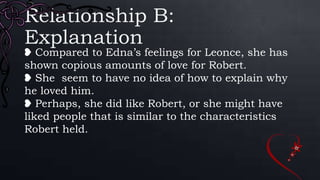 Relationship B:
Explanation
❥ Compared to Edna’s feelings for Leonce, she has
shown copious amounts of love for Robert.
❥ She seem to have no idea of how to explain why
he loved him.
❥ Perhaps, she did like Robert, or she might have
liked people that is similar to the characteristics
Robert held.
 