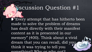 Discussion Question #1
❥”Every attempt that has hitherto been
made to solve the problem of dreams
has dealt directly with their manifest
content as it is presented in our
memory” (400). Think about a vivid
dream that you can recall, did you
think it was trying to tell you
 