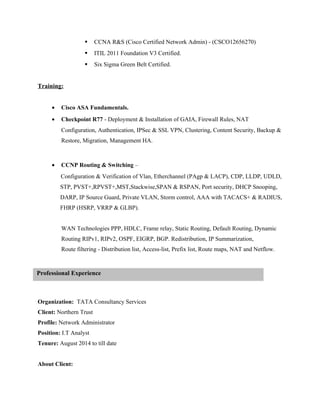  CCNA R&S (Cisco Certified Network Admin) - (CSCO12656270)
 ITIL 2011 Foundation V3 Certified.
 Six Sigma Green Belt Certified.
Training:
• Cisco ASA Fundamentals.
• Checkpoint R77 - Deployment & Installation of GAIA, Firewall Rules, NAT
Configuration, Authentication, IPSec & SSL VPN, Clustering, Content Security, Backup &
Restore, Migration, Management HA.
• CCNP Routing & Switching –
Configuration & Verification of Vlan, Etherchannel (PAgp & LACP), CDP, LLDP, UDLD,
STP, PVST+,RPVST+,MST,Stackwise,SPAN & RSPAN, Port security, DHCP Snooping,
DARP, IP Source Guard, Private VLAN, Storm control, AAA with TACACS+ & RADIUS,
FHRP (HSRP, VRRP & GLBP).
WAN Technologies PPP, HDLC, Frame relay, Static Routing, Default Routing, Dynamic
Routing RIPv1, RIPv2, OSPF, EIGRP, BGP. Redistribution, IP Summarization,
Route filtering - Distribution list, Access-list, Prefix list, Route maps, NAT and Netflow.
Organization: TATA Consultancy Services
Client: Northern Trust
Profile: Network Administrator
Position: I.T Analyst
Tenure: August 2014 to till date
About Client:
Professional Experience
 
