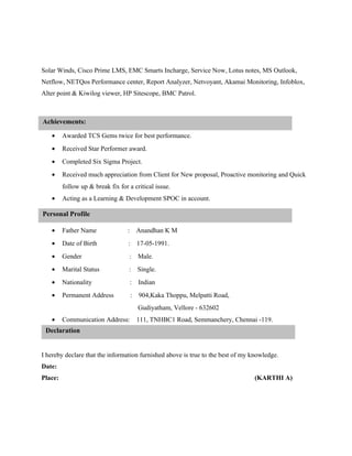 Solar Winds, Cisco Prime LMS, EMC Smarts Incharge, Service Now, Lotus notes, MS Outlook,
Netflow, NETQos Performance center, Report Analyzer, Netvoyant, Akamai Monitoring, Infoblox,
Alter point & Kiwilog viewer, HP Sitescope, BMC Patrol.
• Awarded TCS Gems twice for best performance.
• Received Star Performer award.
• Completed Six Sigma Project.
• Received much appreciation from Client for New proposal, Proactive monitoring and Quick
follow up & break fix for a critical issue.
• Acting as a Learning & Development SPOC in account.
• Father Name : Anandhan K M
• Date of Birth : 17-05-1991.
• Gender : Male.
• Marital Status : Single.
• Nationality : Indian
• Permanent Address : 904,Kaka Thoppu, Melpatti Road,
Gudiyatham, Vellore - 632602
• Communication Address: 111, TNHBC1 Road, Semmanchery, Chennai -119.
I hereby declare that the information furnished above is true to the best of my knowledge.
Date:
Place: (KARTHI A)
Declaration
Personal Profile
Achievements:
 