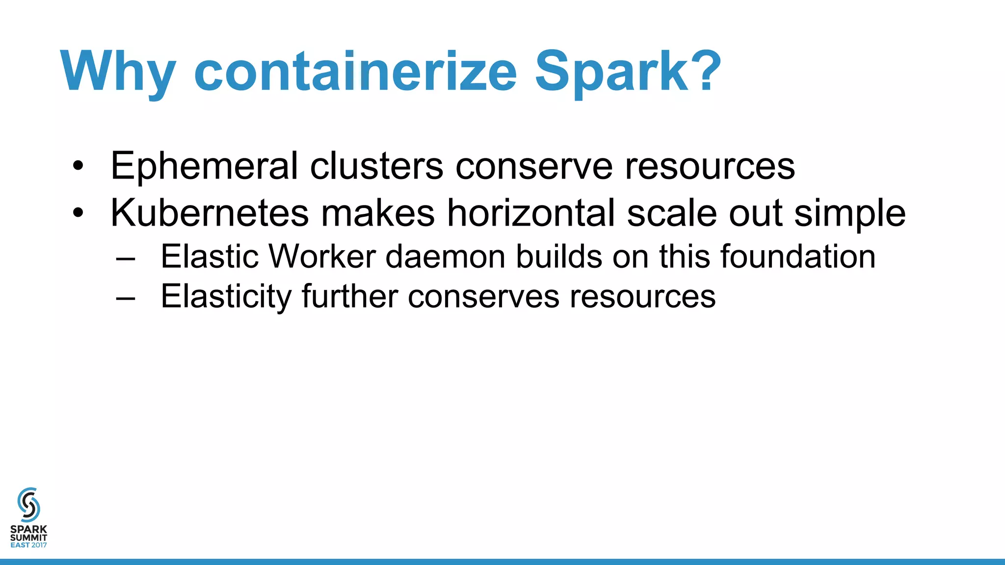 Why containerize Spark?
• Ephemeral clusters conserve resources
• Kubernetes makes horizontal scale out simple
– Elastic Worker daemon builds on this foundation
– Elasticity further conserves resources
 