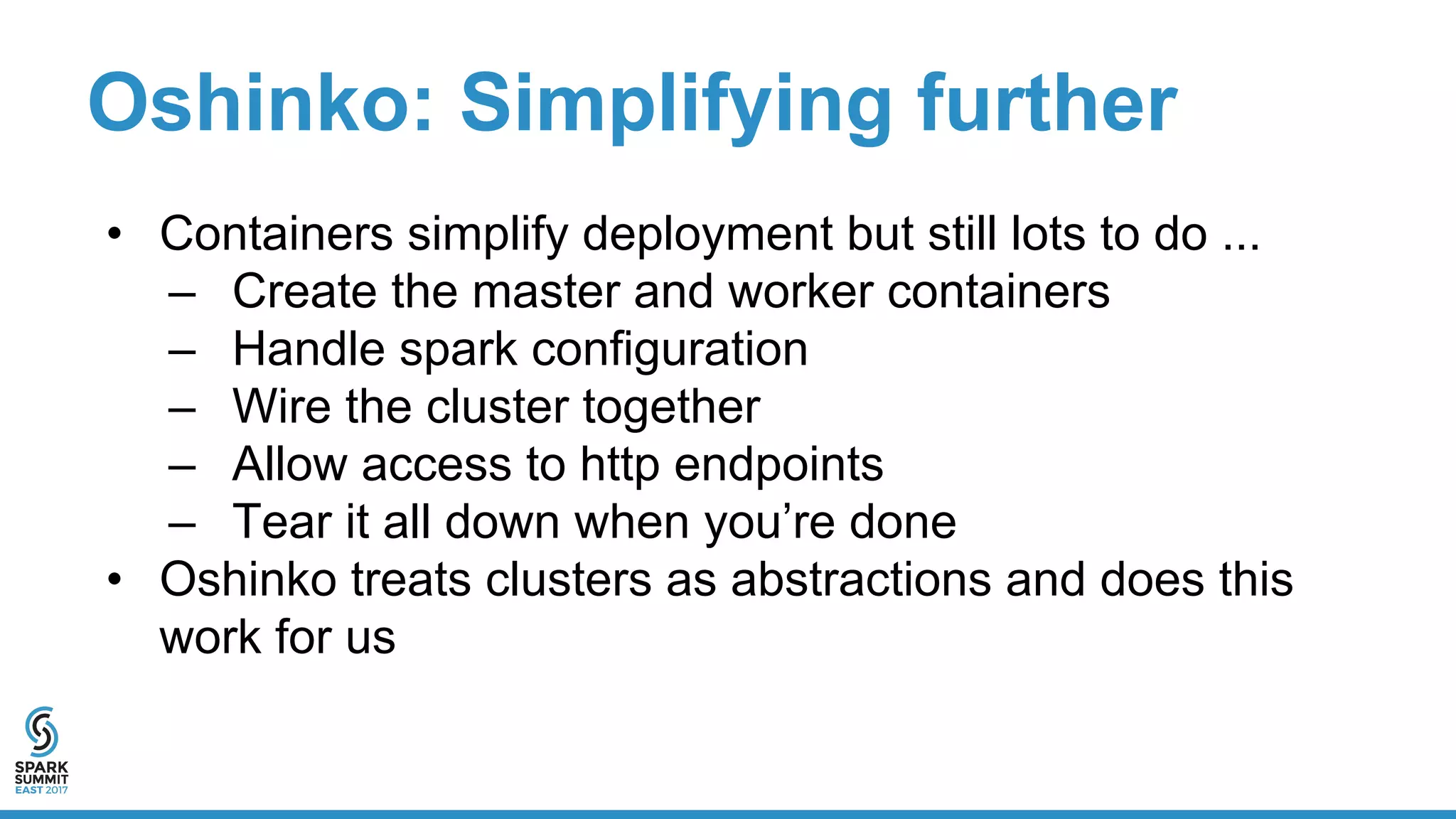 Oshinko: Simplifying further
• Containers simplify deployment but still lots to do ...
– Create the master and worker containers
– Handle spark configuration
– Wire the cluster together
– Allow access to http endpoints
– Tear it all down when you’re done
• Oshinko treats clusters as abstractions and does this
work for us
 