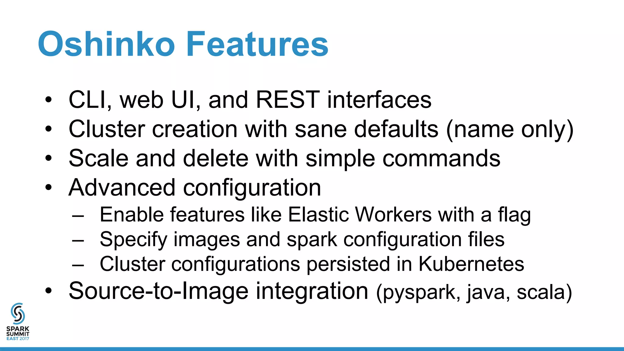 Oshinko Features
• CLI, web UI, and REST interfaces
• Cluster creation with sane defaults (name only)
• Scale and delete with simple commands
• Advanced configuration
– Enable features like Elastic Workers with a flag
– Specify images and spark configuration files
– Cluster configurations persisted in Kubernetes
• Source-to-Image integration (pyspark, java, scala)
 