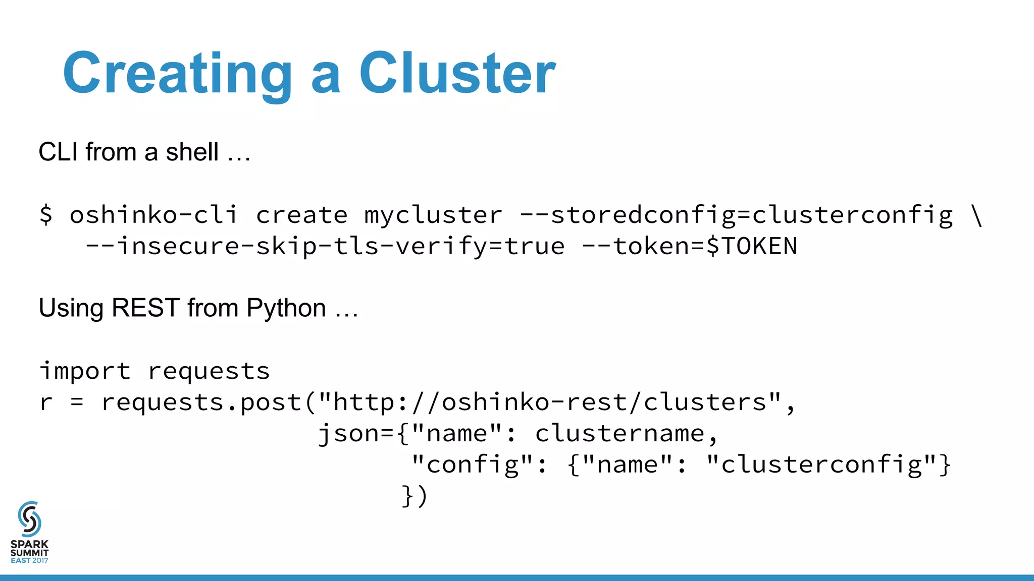 Creating a Cluster
CLI from a shell …
$ oshinko-cli create mycluster --storedconfig=clusterconfig 
--insecure-skip-tls-verify=true --token=$TOKEN
Using REST from Python …
import requests
r = requests.post("http://oshinko-rest/clusters",
json={"name": clustername,
"config": {"name": "clusterconfig"}
})
 