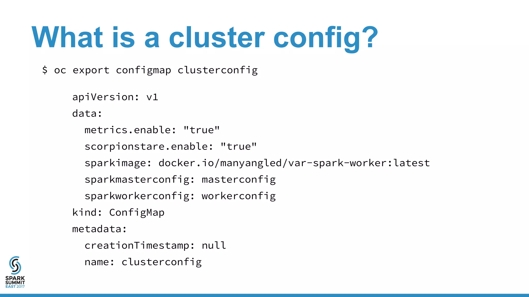 What is a cluster config?
$ oc export configmap clusterconfig
apiVersion: v1
data:
metrics.enable: "true"
scorpionstare.enable: "true"
sparkimage: docker.io/manyangled/var-spark-worker:latest
sparkmasterconfig: masterconfig
sparkworkerconfig: workerconfig
kind: ConfigMap
metadata:
creationTimestamp: null
name: clusterconfig
 