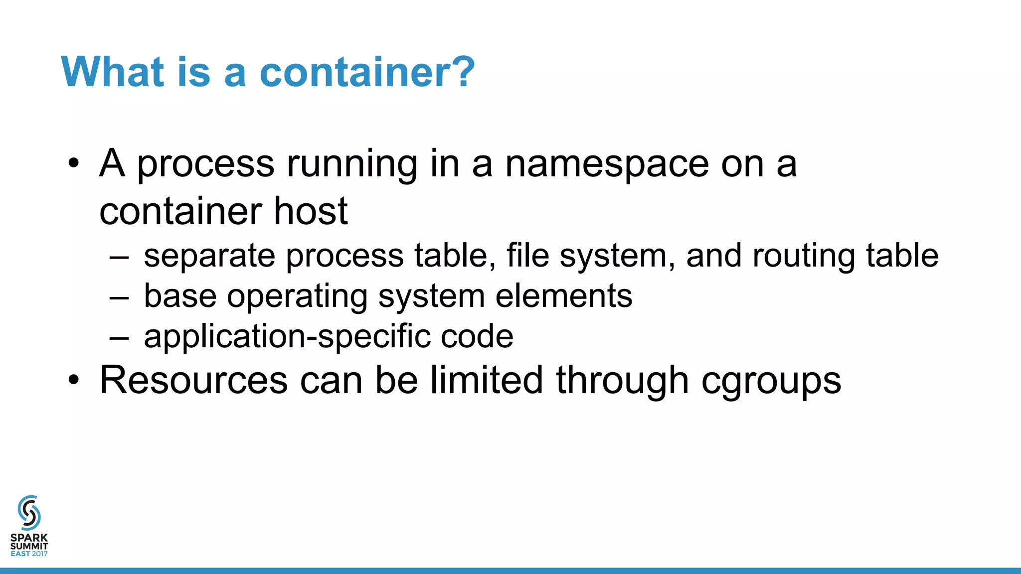 What is a container?
• A process running in a namespace on a
container host
– separate process table, file system, and routing table
– base operating system elements
– application-specific code
• Resources can be limited through cgroups
 