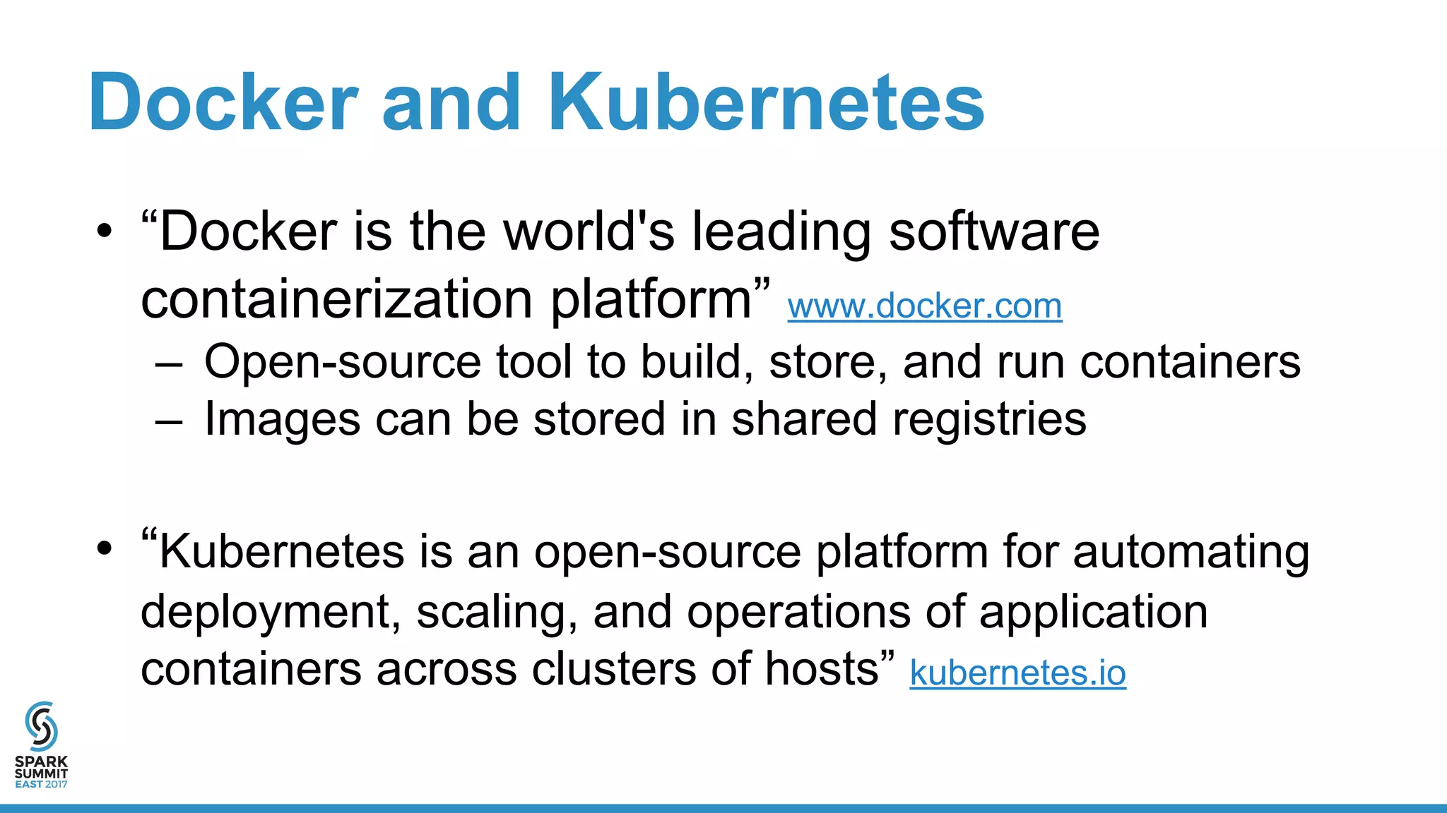 Docker and Kubernetes
• “Docker is the world's leading software
containerization platform” www.docker.com
– Open-source tool to build, store, and run containers
– Images can be stored in shared registries
• “Kubernetes is an open-source platform for automating
deployment, scaling, and operations of application
containers across clusters of hosts” kubernetes.io
 