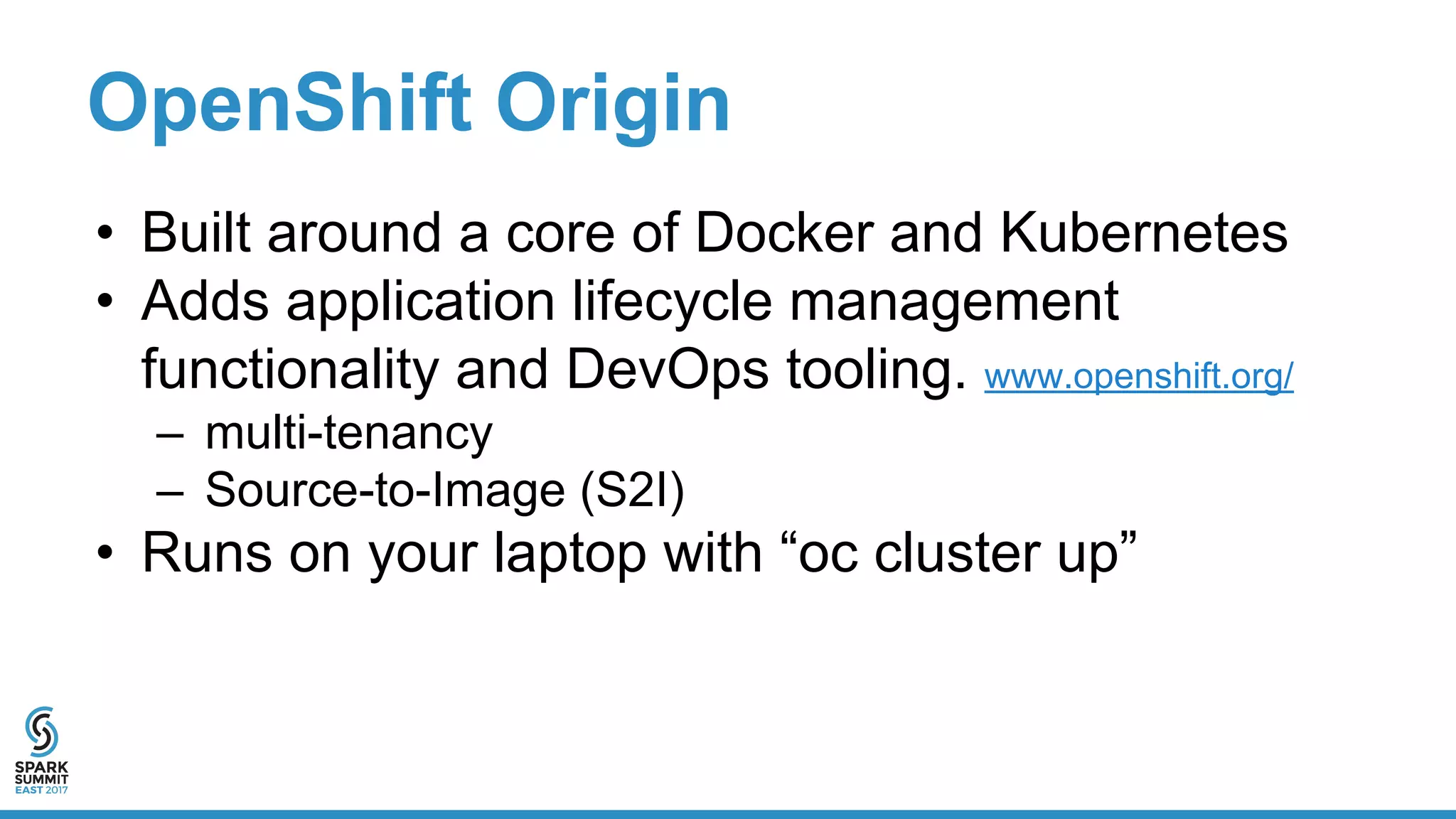 OpenShift Origin
• Built around a core of Docker and Kubernetes
• Adds application lifecycle management
functionality and DevOps tooling. www.openshift.org/
– multi-tenancy
– Source-to-Image (S2I)
• Runs on your laptop with “oc cluster up”
 