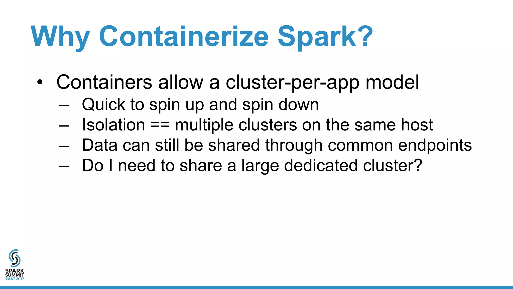 Why Containerize Spark?
• Containers allow a cluster-per-app model
– Quick to spin up and spin down
– Isolation == multiple clusters on the same host
– Data can still be shared through common endpoints
– Do I need to share a large dedicated cluster?
 