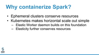 Why containerize Spark?
• Ephemeral clusters conserve resources
• Kubernetes makes horizontal scale out simple
– Elastic W...