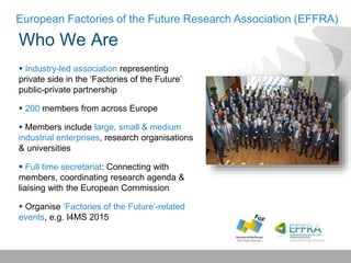 Who We Are
European Factories of the Future Research Association (EFFRA)
 Industry-led association representing
private side in the ‘Factories of the Future’
public-private partnership
 200 members from across Europe
 Members include large, small & medium
industrial enterprises, research organisations
& universities
 Full time secretariat: Connecting with
members, coordinating research agenda &
liaising with the European Commission
 Organise ‘Factories of the Future’-related
events, e.g. I4MS 2015
 