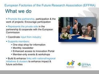 What we do
European Factories of the Future Research Association (EFFRA)
 Promote the partnership, participation & the
work of projects: Encourage participation
 Represents the private side in the
partnership & cooperate with the European
Commission
 Coordinate input from industry
 Supports members:
 One stop shop for information
 Monthly newsletter
 Enhanced access to Innovation Portal
 Member-only events & workshops
 Build & enhance links with national/regional
initiatives & clusters to enhance impact &
future activities
 