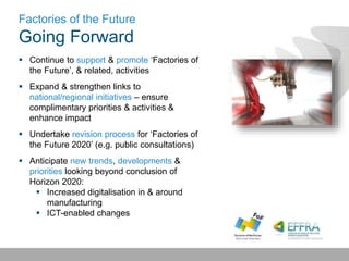 Factories of the Future
Going Forward
 Continue to support & promote ‘Factories of
the Future’, & related, activities
 Expand & strengthen links to
national/regional initiatives – ensure
complimentary priorities & activities &
enhance impact
 Undertake revision process for ‘Factories of
the Future 2020’ (e.g. public consultations)
 Anticipate new trends, developments &
priorities looking beyond conclusion of
Horizon 2020:
 Increased digitalisation in & around
manufacturing
 ICT-enabled changes
 