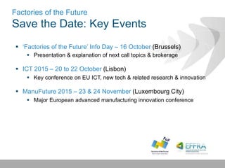 Factories of the Future
Save the Date: Key Events
 ‘Factories of the Future’ Info Day – 16 October (Brussels)
 Presentation & explanation of next call topics & brokerage
 ICT 2015 – 20 to 22 October (Lisbon)
 Key conference on EU ICT, new tech & related research & innovation
 ManuFuture 2015 – 23 & 24 November (Luxembourg City)
 Major European advanced manufacturing innovation conference
 