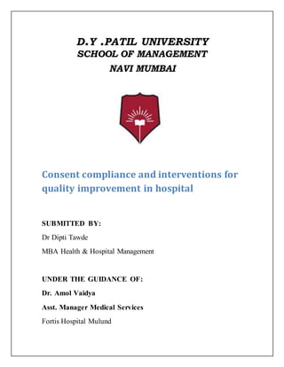 D.Y .PATIL UNIVERSITY
SCHOOL OF MANAGEMENT
NAVI MUMBAI
Consent compliance and interventions for
quality improvement in hospital
SUBMITTED BY:
Dr Dipti Tawde
MBA Health & Hospital Management
UNDER THE GUIDANCE OF:
Dr. Amol Vaidya
Asst. Manager Medical Services
Fortis Hospital Mulund
 
