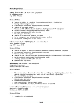 Page 2
Work Experience
Cybage Software Pvt. Ltd. | Pune | www.cybage.com
Sr. Software Engineer
Sep. 2012 – Till date
Responsibilities:
 Working on projects for a renowned Digital marketing company – iCrossing.com
 Leading and mentoring the team
 Participating in requirements design phase with customers
 Working on Web-based projects
 Working on PHP CMS, like Drupal, WordPress. Working on core PHP, Code Igniter
 Handling customer communication for all technology needs
 Achieving goals successfully before time line
 Integrating and Unit testing
 Working on documentation of various Processes
 Server management and various deployment process handling
 Development and Integration of Web services
Indusnet Technologies Pvt. Ltd. | Kolkata | www.indusnet.co.in
Senior Software Engineer
Aug. 2011 – June. 2012
Responsibilities:
 Working on projects for various e-commerce, information portal and automobile companies
 Participating in requirements design phase with customers
 Working on Web-based projects
 Working on PHP CMS, like WordPress. Worked on core PHP, Code Igniter and OS Commerce
 Handling customer communication for all technology needs
 Achieving goals successfully before time line
 Integrating and Unit testing
IAP Company Ltd. | Gurgaon | www.iapcorp.com
Designation: Programmer
Duration: Feb-2009 to Aug-2011
Responsibilities:
• Worked on various Government portals like www.india.gov.in, http://cmgcodisha.gov.in also
awarded the most prestigious scotch award 2010 for Districts portal Odisha project
• Worked on Web-based projects
• Participating in requirements design phase with customers
• Integrating and Unit testing
• Client side implementation
• Post production client side training and support
• Worked on PHP CMS, like Drupal, WordPress. Worked on core PHP
Luminous Infoways | Bhubaneswar | www.luminousinfoways.com
Designation: Software Engineer
Duration: Jan-2007 to Jan-2009
Responsibilities:
• Trained on PHP and Core Java
 