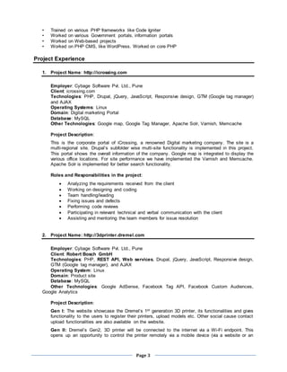 Page 3
• Trained on various PHP frameworks like Code Igniter
• Worked on various Government portals, information portals
• Worked on Web-based projects
• Worked on PHP CMS, like WordPress. Worked on core PHP
Project Experience
1. Project Name: http://icrossing.com
Employer: Cybage Software Pvt. Ltd., Pune
Client: icrossing.com
Technologies: PHP, Drupal, jQuery, JavaScript, Responsive design, GTM (Google tag manager)
and AJAX
Operating Systems: Linux
Domain: Digital marketing Portal
Database: MySQL
Other Technologies: Google map, Google Tag Manager, Apache Solr, Varnish, Memcache
Project Description:
This is the corporate portal of iCrossing, a renowned Digital marketing company. The site is a
multi-regional site. Drupal’s subfolder wise multi-site functionality is implemented in this project.
This portal shows the overall information of the company. Google map is integrated to display the
various office locations. For site performance we have implemented the Varnish and Memcache.
Apache Solr is implemented for better search functionality.
Roles and Responsibilities in the project:
 Analyzing the requirements received from the client
 Working on designing and coding
 Team handling/leading
 Fixing issues and defects
 Performing code reviews
 Participating in relevant technical and verbal communication with the client
 Assisting and mentoring the team members for issue resolution
2. Project Name: http://3dprinter.dremel.com
Employer: Cybage Software Pvt. Ltd., Pune
Client: Robert Bosch GmbH
Technologies: PHP, REST API, Web services, Drupal, jQuery, JavaScript, Responsive design,
GTM (Google tag manager), and AJAX
Operating System: Linux
Domain: Product site
Database: MySQL
Other Technologies: Google AdSense, Facebook Tag API, Facebook Custom Audiences,
Google Analytics
Project Description:
Gen I: The website showcase the Dremel’s 1st generation 3D printer, its functionalities and gives
functionality to the users to register their printers, upload models etc. Other social cause contact
upload functionalities are also available on the website.
Gen II: Dremel’s Gen2, 3D printer will be connected to the internet via a Wi-Fi endpoint. This
opens up an opportunity to control the printer remotely via a mobile device (via a website or an
 