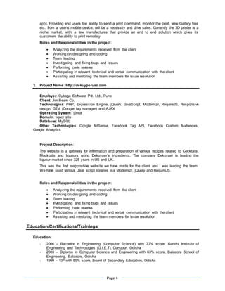 Page 4
app). Providing end users the ability to send a print command, monitor the print, view Gallery files
etc. from a user’s mobile device, will be a necessity and drive sales. Currently the 3D printer is a
niche market, with a few manufactures that provide an end to end solution which gives its
customers the ability to print remotely.
Roles and Responsibilities in the project:
 Analyzing the requirements received from the client
 Working on designing and coding
 Team leading
 Investigating and fixing bugs and issues
 Performing code reviews
 Participating in relevant technical and verbal communication with the client
 Assisting and mentoring the team members for issue resolution
3. Project Name: http://dekuyperusa.com
Employer: Cybage Software Pvt. Ltd., Pune
Client: Jim Beam Co.
Technologies: PHP, Expression Engine, jQuery, JavaScript, Modernizr, RequireJS, Responsive
design, GTM (Google tag manager) and AJAX
Operating System: Linux
Domain: liquor site
Database: MySQL
Other Technologies: Google AdSense, Facebook Tag API, Facebook Custom Audiences,
Google Analytics
Project Description:
The website is a gateway for information and preparation of various recipes related to Cocktails,
Mocktails and liqueurs using Dekuyper’s ingredients. The company Dekuyper is leading the
liqueur market since 325 years in US and UK.
This was the first responshive website we have made for the client and I was leading the team.
We have used various Java script libraries like Modernizr, jQuery and RequireJS.
Roles and Responsibilities in the project:
 Analyzing the requirements received from the client
 Working on designing and coding
 Team leading
 Investigating and fixing bugs and issues
 Performing code reviews
 Participating in relevant technical and verbal communication with the client
 Assisting and mentoring the team members for issue resolution
Education/Certifications/Trainings
Education:
- 2006 – Bachelor in Engineering (Computer Science) with 73% score, Gandhi Institute of
Engineering and Technologies (G.I.E.T), Gunupur, Odisha
- 2003 – Diploma in Computer Science and Engineering with 63% score, Balasore School of
Engineering, Balasore, Odisha
- 1999 – 10th with 85% score, Board of Secondary Education, Odisha
 