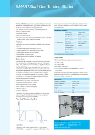 SMARTStart Gas Turbine Starter
The TCL SMARTStart system for gas turbine DC starter motors is
designed to address the issue of aging starter systems which rely
on electro-mechanical timers and DC contactors.
Over time and continued operation these electrical devices
become unreliable causing:
•	Increased start fails
•	Reduced component life
•	Increased down time as spares are difficult to source; particularly
those requiring 120V.dc operating voltages
Functions
The SMARTStart system includes an integrated micro-controller
to provide:
•	Programmable current profile during start up
•	System diagnostics, to detect starter motor faults
•	Interface with the existing control system
•	 via hardwired inputs & outputs
•	Serial communications interface, via Ethernet
System Design
In a traditional DC starter electro-mechanical contactors control
the motor speed by switching resistors in and out. This causes
high current peaks and mechanical stress during the start cycle.
The TCL SMARTStart system uses solid state components to
control the current through the starter motor and provide a more
progressive increase in the current). This soft start greatly reduces
the stresses on the starter motor, increasing life and reliability.
To provide an operator interface with the equipment a HMI is
mounted on the front panel, providing the following features:
•	Monitoring of system parameters
•	Adjustment of set-points, ramp rates, etc.
•	Graphical indication of motor current
•	Real time trending of motor current
•	Status of digital and analogue signals
•	Alarm indication
•	Viewing of PID loop
The SMARTStart system provides a reliable and cost effective
solution for gas turbine DC starter systems, increasing starter
motor life and improving system reliability.
Pulse Width Modulated Start Cycle
Installation
The SMARTStart system is assembled in a cubicle sized
1,200x800 and is designed to occupy a smaller footprint than
the existing starter controls. The cubicle includes termination
points for all field cables and can be installed in a floor or wall
mounted position.
Digital Inputs & Outputs
Pre-programmed
Digital Inputs Digital Outputs
Start Remote Enable
Stop Remote Charge By Pass
Start Permissive Ready
Start Local Ignition Permissive
Stop Local Fire Permissive
Remote Selected Tripped
Local Selected
Emergency Stop
Reset
16 inputs & outputs for user configuration
Quality Control
TCL have the following quality control accreditations
•	ISO 9001:2008
•	ISO 14001:2004
•	BS OHSAS 18001:2007
•	CSA Z299.2-85 Quality control developed for CANDU
nuclear plant
The system software is produced using rigorous quality control
procedures developed during TCL’s experience with developing
software for nuclear power plants.
Specification
Operating temperature -20oC to 70oC
Storage temperature -40oC to 85oC
Heat dissipation 3.1kW max
Weight 7.7kg
Shock operating 30g
Shock not operating 50g
Turbine Controls Limited
52, Kenilworth Drive	 T +44 (0)116 271 7248
Oadby, Leicester	 F +44 (0)116 271 7250
LE2 5LG UK	 sales@tcluk.net
Or visit us at www.tcluk.net
 
