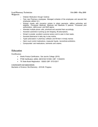 Lead Pharmacy Technician Feb 2005 – May 2010
Walgreens
o Ordered Medication through Cardinal.
o Train new Pharmacy employees. Managed schedule of the employees and assured that
employees adhere to it.
o Worked closely with insurance carriers to obtain payments, refilling authorities and
eligibility. Processed Medicaid, Medicare and Medicare D patients. Processed prior
authorization, refill-to-soon and DUR rejects.
o Attended multiple phone calls, prioritized and assisted them accordingly.
o Assisted customers in picking up and dropping off prescriptions.
o Strived to provide excellent customer service and to cater to their needs.
o Assisted pharmacist in daily day to day routine.
o Typed prescription in pharmacy software and fill them in timely manner.
o Hand count control medications, measured liquids, reconstitute antibiotics.
o Compounded oral medications, ointments and creams.
Education
Certification
 Sterile Product Certification, San Jacinto College (2010)
 PTCB Certification (2004) 300101041151993 EXP: 11/30/2016
 TX State Board Registration: 126203 EXP: 07/31/2017
UNIVESITY OF HOUSTON
Bachelors of Science: Bio-Chemistry - 2010-IN Progress
 